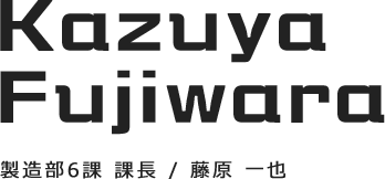 Kazuya fujiwara　製造部6課 課長／藤原 一也　